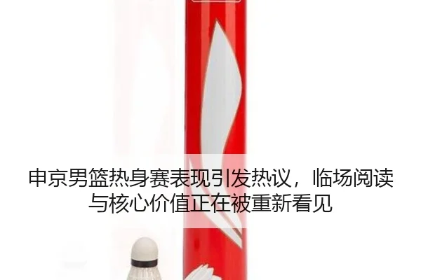 申京男篮热身赛表现引发热议，临场阅读与核心价值正在被重新看见